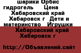 шарики Орбис (гидрогель)  › Цена ­ 150 - Хабаровский край, Хабаровск г. Дети и материнство » Игрушки   . Хабаровский край,Хабаровск г.